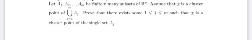 Certainly! Here is the transcription of the text from the provided image:

-----

### Problem Statement:

Let \( A_1, A_2, \ldots, A_m \) be finitely many subsets of \( \mathbb{R}^p \). Assume that \( x \) is a cluster point of \( \bigcup_{j=1}^{m} A_j \). Prove that there exists some \( 1 \leq j \leq m \) such that \( x \) is a cluster point of the single set \( A_j \).

-----

### Explanation:

This problem is about identifying the cluster point within a collection of subsets. A cluster point of a set \( S \) in a topological space (such as \( \mathbb{R}^p \)) is a point where every neighborhood around it contains at least one point from \( S \) distinct from itself. The problem states that if a point \( x \) is a cluster point of the union of several subsets, then \( x \) must be a cluster point of at least one of those subsets individually. 

### Key Concepts to Understand:

1. **Cluster Point**: A point \( x \) is a cluster point of a set \( S \) if every open neighborhood of \( x \) contains at least one point of \( S \) different from \( x \) itself.
2. **Union of Sets**: The union of sets \( \bigcup_{j=1}^{m} A_j \) contains all elements that belong to any of the \( A_j \) subsets.

### Proof Strategy:

To prove the statement, one can use:

- Suppose \( x \) is indeed a cluster point of the union \( \bigcup_{j=1}^{m} A_j \).
- Definition of a cluster point to argue that within every neighborhood around \( x \), there must exist a point from one of the subsets \( A_j \) which leads to the conclusion that \( x \) itself must be a cluster point of at least one \( A_j \).

This is key in topology and real analysis, aiding in understanding and working with continuity and limits in higher-dimensional spaces.

### Diagram or Graph Explanation:

The image does not contain any graphs or diagrams to explain. Only the mathematical problem statement is present.
