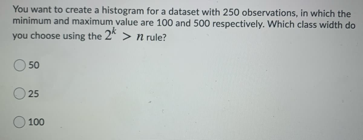 You want to create a histogram for a dataset with 250 observations, in which the
minimum and maximum value are 100 and 500 respectively. Which class width do
you choose using the 2* > n rule?
50
25
100
