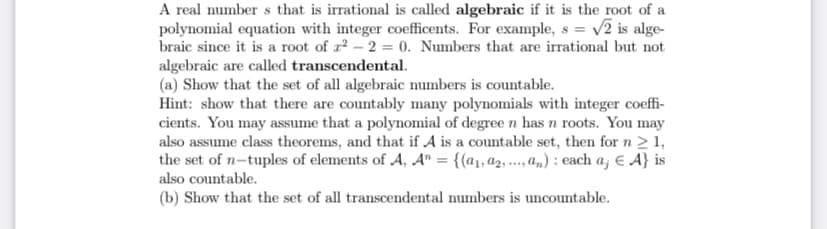 ### Algebraic and Transcendental Numbers

A real number \( s \) that is irrational is called **algebraic** if it is the root of a polynomial equation with integer coefficients. For example, \( s = \sqrt{2} \) is algebraic since it is a root of \( x^2 - 2 = 0 \). Numbers that are irrational but not algebraic are called **transcendental**.

#### Exercises:

**(a) Show that the set of all algebraic numbers is countable.**
- **Hint**: Show that there are countably many polynomials with integer coefficients. You may assume that a polynomial of degree \( n \) has \( n \) roots. You may also assume class theorems, and that if \( A \) is a countable set, then for \( n \geq 1 \), the set of \( n \)-tuples of elements of \( A \), \( A^n = \{ (a_1, a_2, ..., a_n) : \text{each } a_j \in A \} \) is also countable.

**(b) Show that the set of all transcendental numbers is uncountable.**