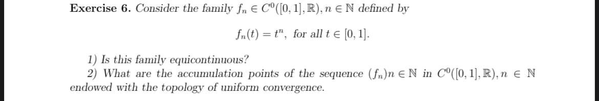 Exercise 6. Consider the family ƒÂ € Cº([0, 1], R), n ≤ N defined by
fn(t) = t", for all t = [0, 1].
1) Is this family equicontinuous?
2) What are the accumulation points of the sequence (fn)n = N in Cº([0, 1], R), n = N
endowed with the topology of uniform convergence.