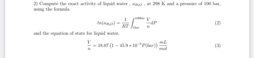 2) Compute the exact activity of liquid water, aH,0 , at 298 K and a pressure of 100 bar,
using the formula
c100bar V
In(an,0) = RT .
-dP
1bar
and the equation of state for liquid water,
V
mL
18.07 (1 – 45.9 * 10-ºP(bar))
mol
(3)
(2)
