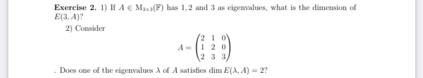 Exercise 2. 1) If A € M3x3(F) has 1,2 and 3 as eigenvalues, what is the dimension of
E(3, A)?
2) Consider
(2 1 0V
A = 1 20
2 3 3
Does one of the eigenvalues A of A satisfies dim E(A, A) = 2?
