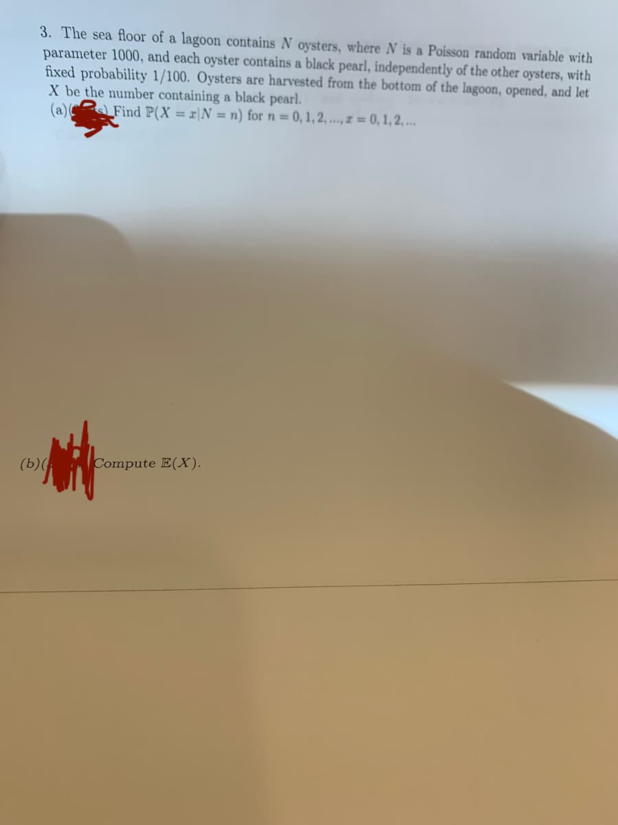 3. The sea floor of a lagoon contains N oysters, where N is a Poisson random variable with
parameter 1000, and each oyster contains a black pearl, independently of the other oysters, with
fixed probability 1/100. Oysters are harvested from the bottom of the lagoon, opened, and let
X be the number containing a black pearl.
(a)(
Find P(X = x|N = n) for n = 0, 1, 2, ..., z = 0, 1,2,...
(b)(
Compute E(X).
