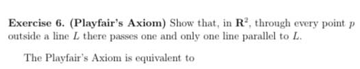 Exercise 6. (Playfair's Axiom) Show that, in R2, through every point p
outside a line L there passes one and only one line parallel to L.
The Playfair's Axiom is equivalent to
