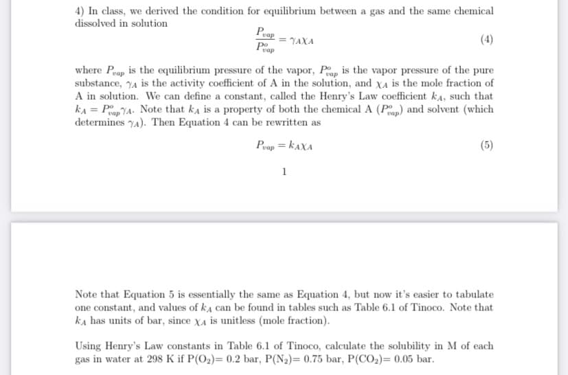 4) In class, we derived the condition for equilibrium between a gas and the same chemical
dissolved in solution
Peap
Poop
YAXA
(4)
where Prap is the equilibrium pressure of the vapor, Pp, is the vapor pressure of the pure
substance, 74 is the activity coefficient of A in the solution, and XA is the mole fraction of
A in solution. We can define a constant, called the Henry's Law coefficient ka, such that
kA = PopYA. Note that ka is a property of both the chemical A (Pp) and solvent (which
determines YA). Then Equation 4 can be rewritten as
Poop = KAXA
(5)
1
Note that Equation 5 is essentially the same as Equation 4, but now it's easier to tabulate
one constant, and values of ka can be found in tables such as Table 6.1 of Tinoco. Note that
ka has units of bar, since XA is unitless (mole fraction).
Using Henry's Law constants in Table 6.1 of Tinoco, calculate the solubility in M of each
gas in water at 298 K if P(O2)= 0.2 bar, P(N2)= 0.75 bar, P(CO2)= 0.05 bar.
