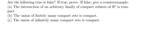 Are the following true or false? If true, prove. If false, give a counterexample.
(a) The intersection of an arbitrary family of compact subsets of R' is com-
pact.
(b) The union of finitely many compact sets is compact.
(c) The union of infinitely many compact sets is compact.
