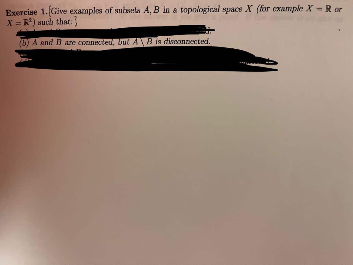 Exercise 1. Give examples of subsets A, B in a topological space X (for example X = R or
X = R²) such that:}
(b) A and B are connected, but A \ B is disconnected.