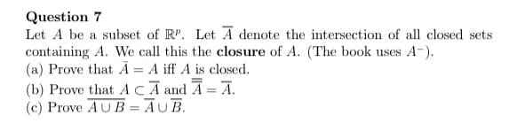 ### Question 7

Let \( A \) be a subset of \( \mathbb{R}^p \). Let \( \overline{A} \) denote the intersection of all closed sets containing \( A \). We call this the **closure** of \( A \). (The book uses \( A^- \)).

#### (a) Prove that \( \overline{A} = A \) iff \( A \) is closed.

#### (b) Prove that \( A \subseteq \overline{A} \) and \( \overline{\overline{A}} = \overline{A} \).

#### (c) Prove \( A \cup B = \overline{A \cup B} \).