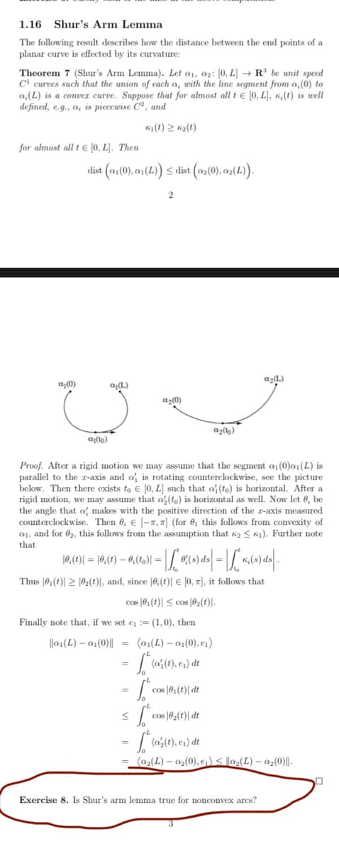 1.16 Shur's Arm Lemma
The following result describes how the distance between the end points of a
planar curve is effected by its curvature:
Theorem 7 (Shur's Arm Lemma). Let a1, az: [0, L] → R³ be unit speed
C' curves such that the union of each a, with the line segment from a,(0) to
a,(L) is a conver curve. Suppose that for almost all t e [0, L], K, (t) is well
defined, e.g., a, is piecewise C², and
Ki(t) 2 K2(t)
for almost all t e (0, L]. Then
(n1(0), an(1) < dist (02(0), a{(1).
dist
az(L)
a(0)
a,(L)
az0)
az(6)
a(to)
Proof. After a rigid motion we may assume that the segment a1 (0)a (L) is
parallel to the r-axis and a is rotating counterclockwise, see the picture
below. Then there exists to € [0, L) such that a (to) is horizontal. After a
rigid motion, we may assume that a, (to) is horizontal as well. Now let 6, be
the angle that a makes with the positive direction of the r-axis measured
counterclockwise. Then 6, € [-x, 7] (for 0 this follows from convexity of
a1, and for 02, this follows from the assumption that k2 < K1). Further note
that
10,(t)| = |0,(t) – 0,(to)| =
Thus |61(t)| > |62(t)|, and, since |0,(t)| € [0, #], it follows that
cos (61(t)| < cos |02(t)|-
Finally note that, if we set e := (1,0), then
||a1(L) – a1(0)|| = (a1(L) – a1(0), e1)
cos |0,(t)| dt
cos |02(t)| dt
(az(L) – az(0), e,)< ||a2(L) – az(0)|l-
Exercise 8. Is Shur's arm lemma true for nonconvex arcs?
