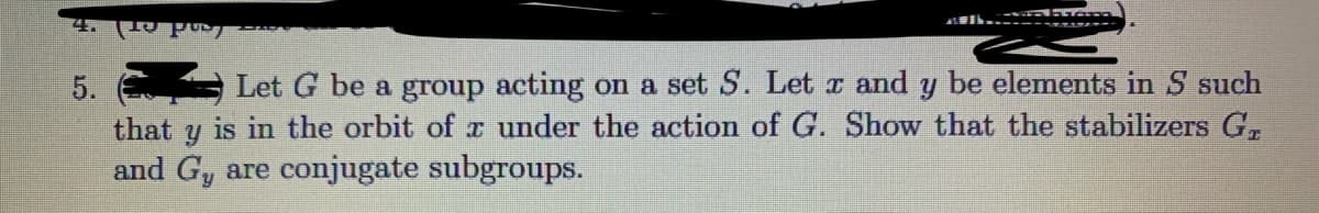 5.
Let G be a group acting on a set S. Let a and y be elements in S such
that y is in the orbit of r under the action of G. Show that the stabilizers G,
and Gy are conjugate subgroups.
