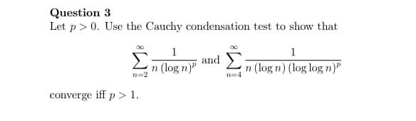 Question 3
Let p> 0. Use the Cauchy condensation test to show that
1
and )
1
n (log n)"
n=2
n (log n) (log log n)
n=4
converge iff p > 1.
