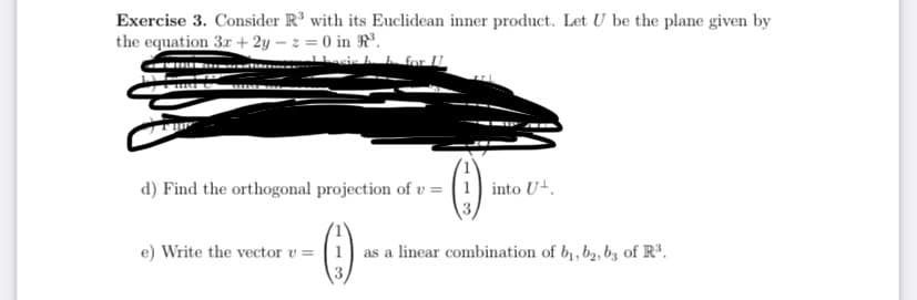 Exercise 3. Consider R³ with its Euclidean inner product. Let U be the plane given by
the equation 3r + 2y – z = 0 in R°.
sis h h for U
--
d) Find the orthogonal projection of v = | 1] into Ut.
e) Write the vector v = |1) as a linear combination of b, b2, bz of R³.
