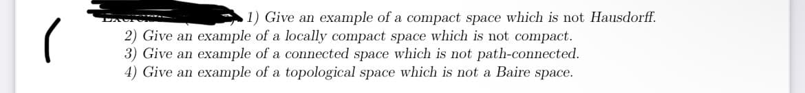 (
1) Give an example of a compact space which is not Hausdorff.
2) Give an example of a locally compact space which is not compact.
3) Give an example of a connected space which is not path-connected.
4) Give an example of a topological space which is not a Baire space.
TAUT