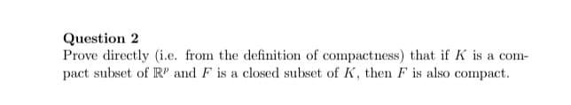 ### Question 2

Prove directly (i.e. from the definition of compactness) that if \( K \) is a compact subset of \( \mathbb{R}^p \) and \( F \) is a closed subset of \( K \), then \( F \) is also compact.