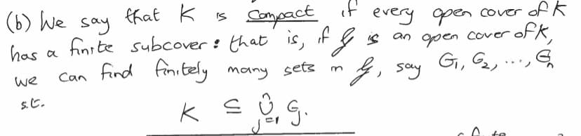 ### Compactness in Topology

(b) We say that \( K \) is **compact** if every open cover of \( K \) has a finite subcover; that is, if \( \mathcal{J} \) is an open cover of \( K \), we can find finitely many sets in \( \mathcal{J} \), say \( G_1, G_2, \ldots, G_n \) such that

\[ K \subseteq \bigcup_{j=1}^{n} G_j. \]

_DEFINED TERMS_

- **Open cover**: A collection of open sets whose union includes the space \( K \).
- **Finite subcover**: A finite number of sets from the original open cover that still covers \( K \).

This concept is fundamental in topology and essential for understanding various properties and behaviors of topological spaces.