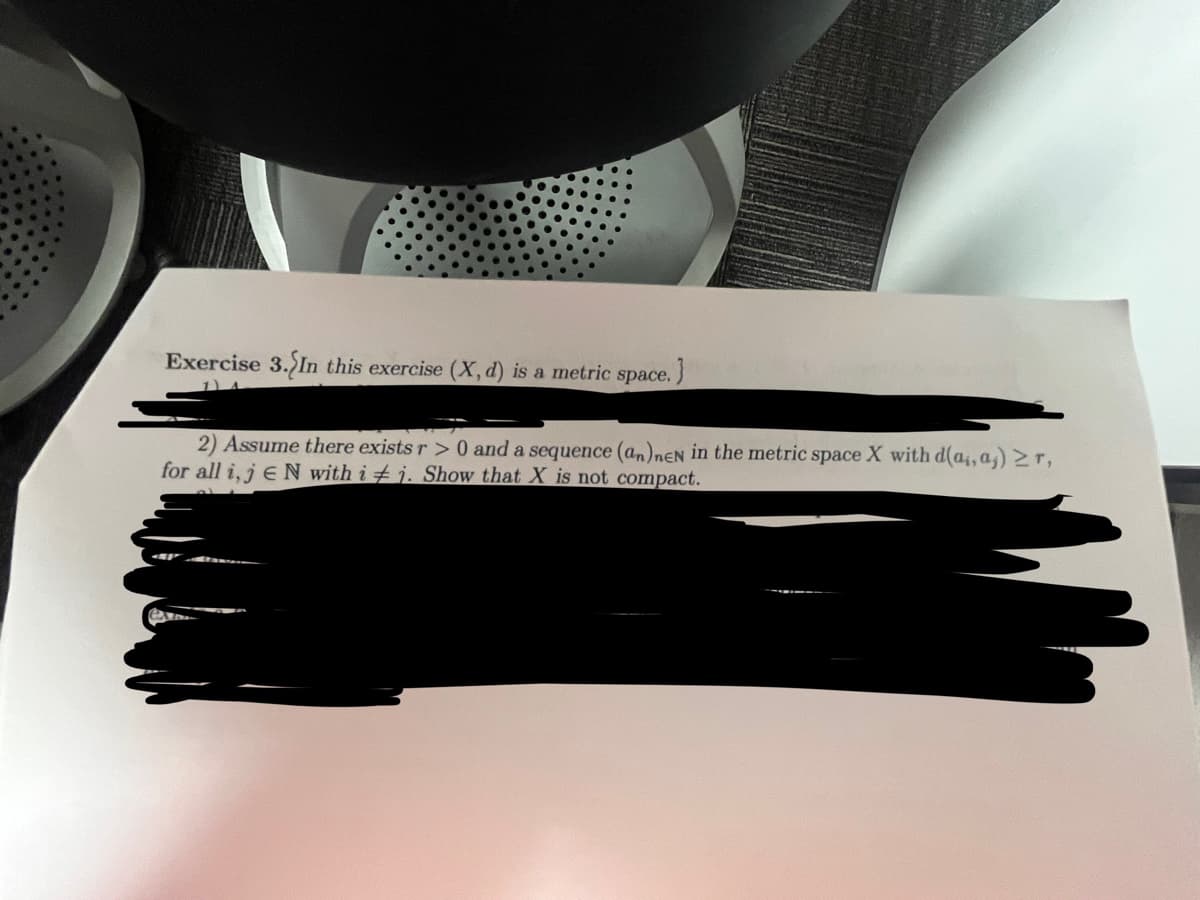Exercise 3. In this exercise (X, d) is a metric space.
}
2) Assume there exists r> 0 and a sequence (an)neN in the metric space X with d(a,,a,) ≥r,
for all i, jEN with ij. Show that X is not compact.