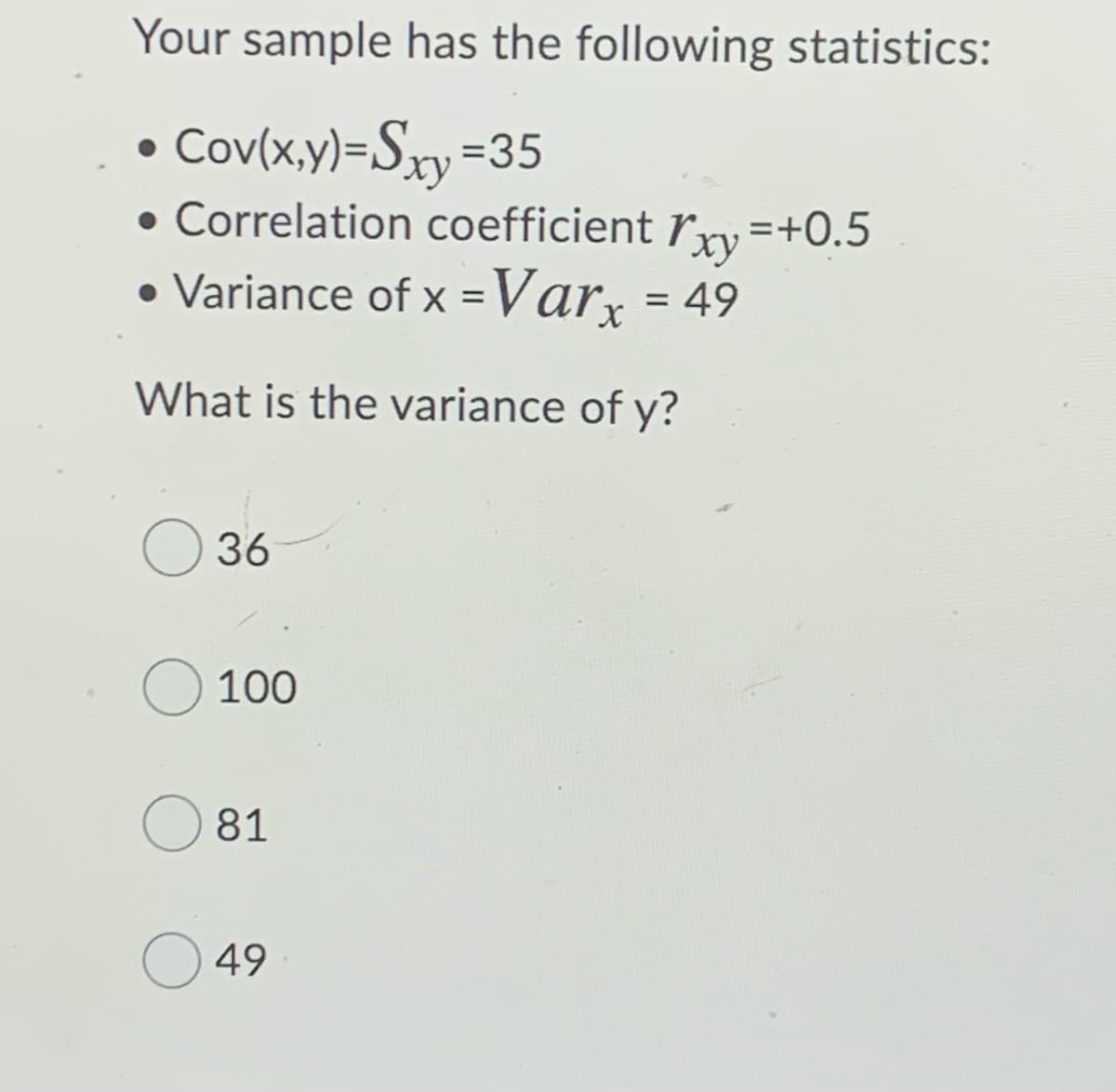 Your sample has the following statistics:
• Cov(x,y)=Sxy=35
• Correlation coefficient ľxy =+0.5
• Variance of x =Var, = 49
%3D
What is the variance of y?
36
100
81
49
