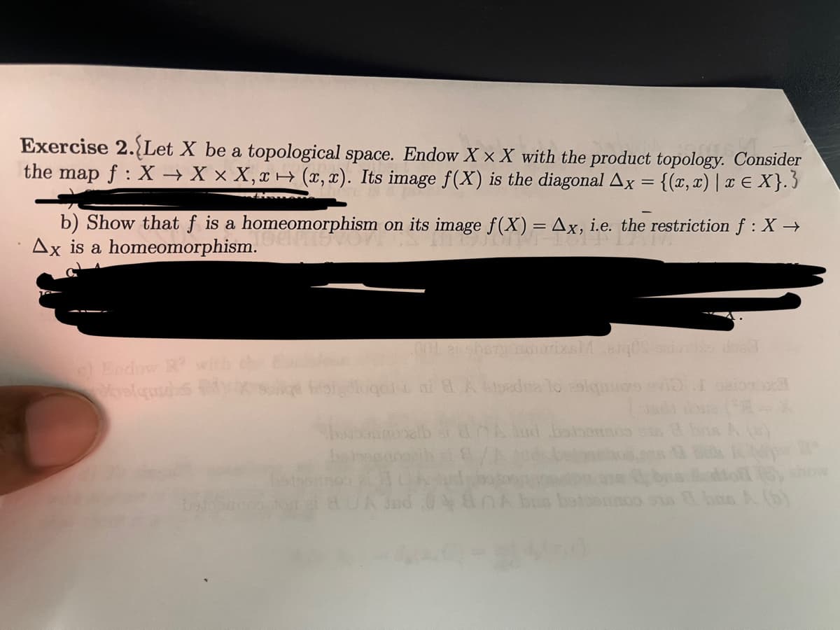 Exercise 2. Let X be a topological space. Endow XXX with the product topology. Consider
the map f: X→ X x X, x→ (x,x). Its image f(X) is the diagonal Ax = {(x,x) | x = X}.}
b) Show that f is a homeomorphism on its image f(X) = Ax, i.e. the restriction f : X→
Ax is a homeomorphism.
c) Endow R²
songe Kon
enshary murrixsMarq0S saiutos dos
ai 8 A edsedna lo esiqmazs vid I
badonnos