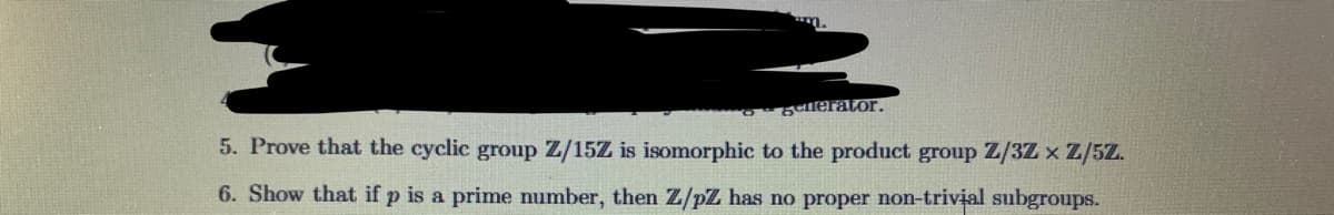 m.
gelerator.
5. Prove that the cyclic group Z/15Z is isomorphic to the product group Z/3Z x Z/5Z.
6. Show that if p is a prime number, then Z/pZ has no proper non-trivial subgroups.
