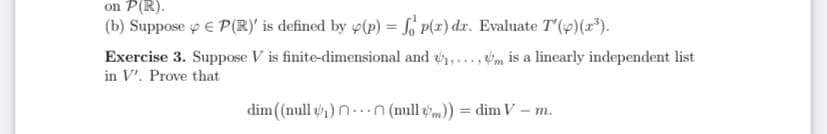 on P(R).
(b) Suppose y E P(R)' is defined by 4(p) = So P(x) dr. Evaluate T'(9)(x*).
Exercise 3. Suppose V is finite-dimensional and 1,..., m is a linearly independent list
in V'. Prove that
dim(null ) n..n (null -m)) = dim V – m.
