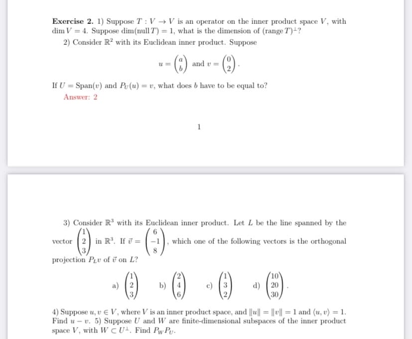 Exercise 2. 1) Suppose T : V → V is an operator on the inner product space V, with
dim V = 4. Suppose dim(null T) = 1, what is the dimension of (range T)+?
2) Consider R? with its Euclidean inner product. Suppose
u =
and v =
If U = Span(v) and Pu(u) = v, what does b have to be equal to?
Answer: 2
1
3) Consider R' with its Euclidean inner product. Let L be the line spanned by the
vector (2 in R³. If ū =
which one of the following vectors is the orthogonal
projection PLv of ī on L?
(10)
d) ( 20
30
a) (2
b) (4
c) 3
4) Suppose u, v E V, where V is an inner product space, and ||u|| = || || = 1 and (u, v) = 1.
Find u – v. 5) Suppose U and W are finite-dimensional subspaces of the inner product
space V, with WCU. Find Pw Py.
