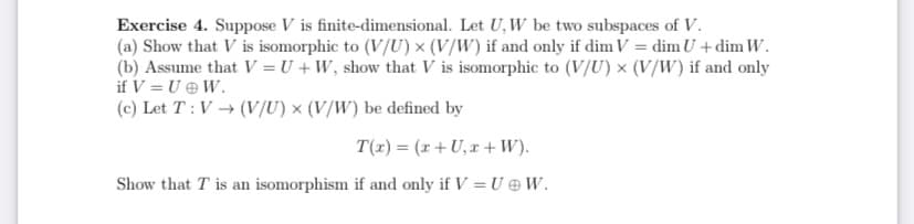 Exercise 4. Suppose V is finite-dimensional. Let U, W be two subspaces of V.
(a) Show that V is isomorphic to (V/U) x (V/W) if and only if dim V = dim U +dim W.
(b) Assume that V = U + W, show that V is isomorphic to (V/U) × (V/W) if and only
if V = U e W.
(c) Let T: V → (V/U) x (V/W) be defined by
T(1) = (r+ U,x +W).
Show that T is an isomorphism if and only if V = U @ W.
