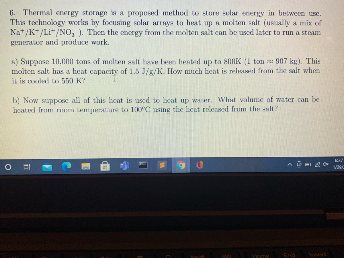 6. Thermal energy storage is a proposed method to store solar energy in between use.
This technology works by focusing solar arrays to heat up a molten salt (usually a mix of
Na+/K+/Li+/NO, ). Then the energy from the molten salt can be used later to run a steam
generator and produce work.
a) Suppose 10,000 tons of molten salt have been heated up to 800K (1 ton 907 kg). This
molten salt has a heat capacity of 1.5 J/g/K. How much heat is released from the salt when
it is cooled to 550 K?
b) Now suppose all of this heat is used to heat up water. What volume of water can be
heated from room temperature to 100°C using the heat released from the salt?
6:37
1/29/
Home
End
Insert
