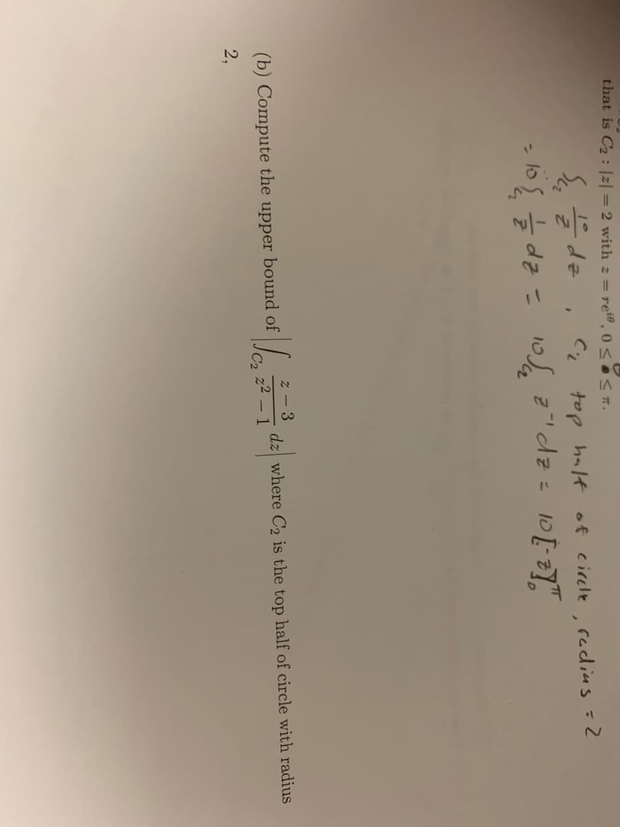 that is C2: |z| = 2 with z= re, 0 < OST.
Ede , Ci top halt of eirele , radius =2
z!dz= 10[:2]"
%3D
%3D
z - 3
(b) Compute the upper bound of
dz where C2 is the top half of circle with radius
- 1
22
2,
