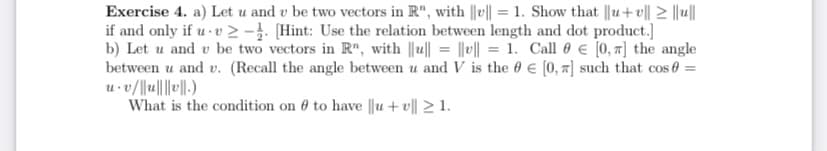 Exercise 4. a) Let u and v be two vectors in R", with ||v|| = 1. Show that ||u+ v|| > ||||
if and only if u · v >. (Hint: Use the relation between length and dot product.]
b) Let u and v be two vectors in R", with ||u|| = ||v|| = 1. Call 0 € [0, 7] the angle
between u and v. (Recall the angle between u and V is the 0 € [0, 7] such that cos 0 =
What is the condition on 0 to have ||u + v|| 2 1.
