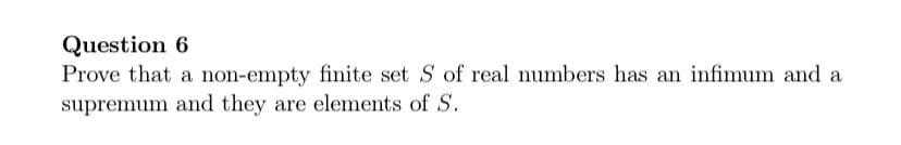 Question 6
Prove that a non-empty finite set S of real numbers has an infimum and a
supremum and they are elements of S.
