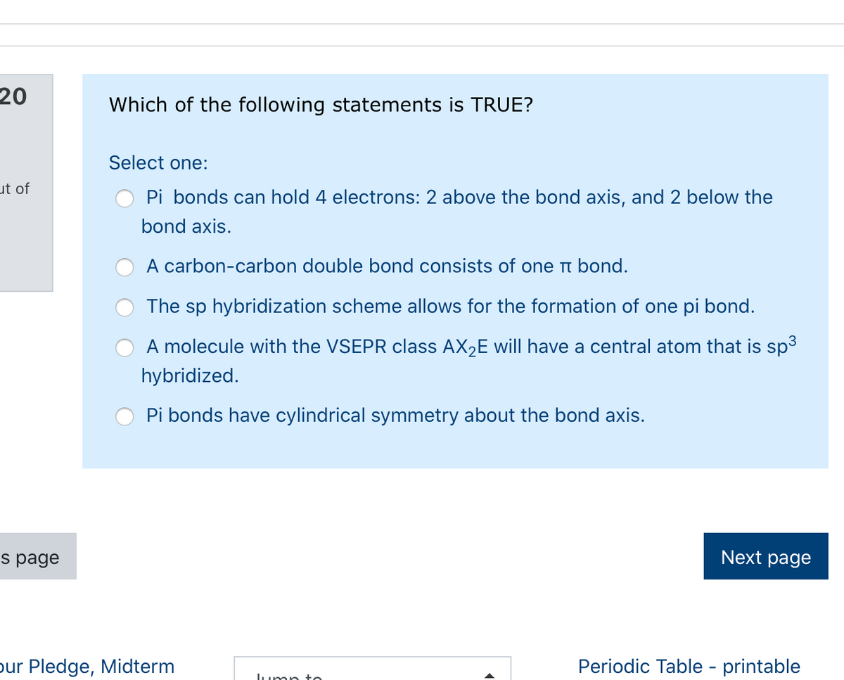 20
Which of the following statements is TRUE?
Select one:
ut of
Pi bonds can hold 4 electrons: 2 above the bond axis, and 2 below the
bond axis.
A carbon-carbon double bond consists of one t bond.
The sp hybridization scheme allows for the formation of one pi bond.
A molecule with the VSEPR class AX2E will have a central atom that is sp3
hybridized.
Pi bonds have cylindrical symmetry about the bond axis.
s page
Next page
pur Pledge, Midterm
Periodic Table - printable
Lump to
