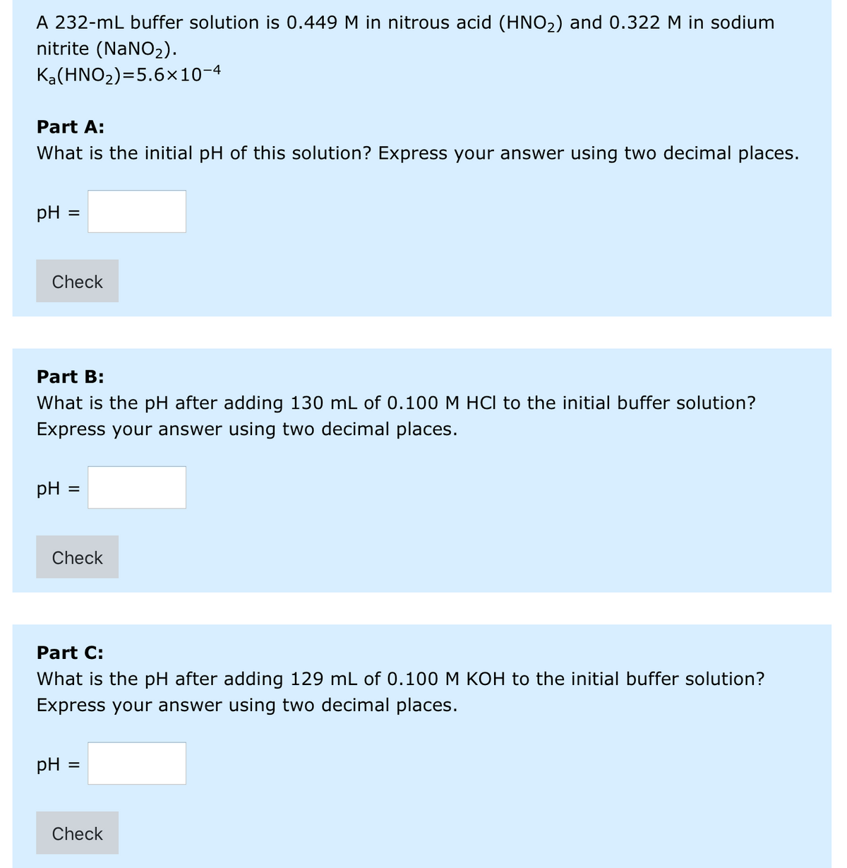 A 232-mL buffer solution is 0.449 M in nitrous acid (HNO2) and 0.322 M in sodium
nitrite (NaNO2).
Ka(HNO2)=5.6×10-4
Part A:
What is the initial pH of this solution? Express your answer using two decimal places.
pH
%D
Check
Part B:
What is the pH after adding 130 mL of 0.100 M HCI to the initial buffer solution?
Express your answer using two decimal places.
pH
Check
Part C:
What is the pH after adding 129 mL of 0.100 M KOH to the initial buffer solution?
Express your answer using two decimal places.
pH
Check
