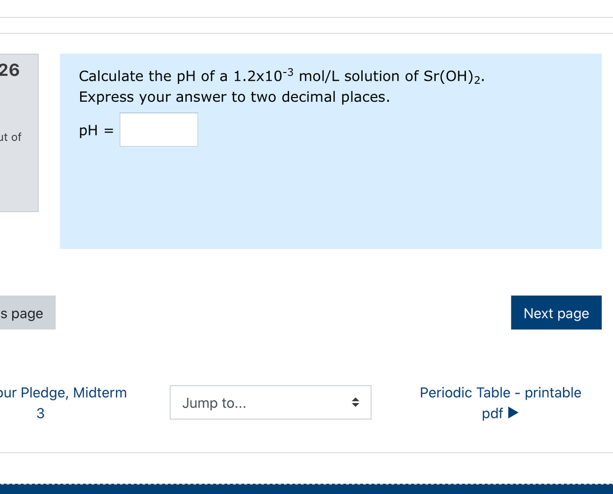 26
Calculate the pH of a 1.2x10-3 mol/L solution of Sr(OH)2.
Express your answer to two decimal places.
pH
%D
ut of
s page
Next page
pur Pledge, Midterm
Periodic Table - printable
Jump to...
3
pdf
