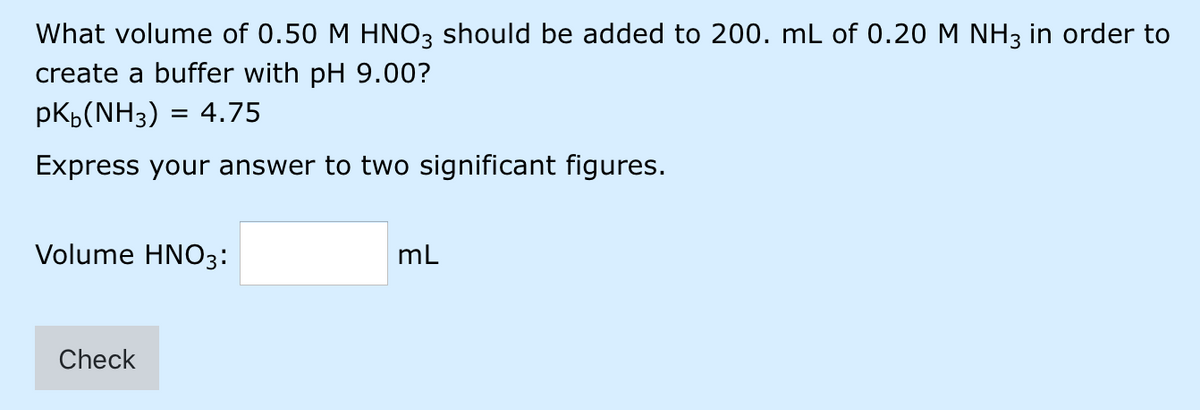 What volume of 0.50 M HNO3 should be added to 200. mL of 0.20 M NH3 in order to
create a buffer with pH 9.00?
pKb(NH3) = 4.75
Express your answer to two significant figures.
Volume HNO3:
mL
Check
