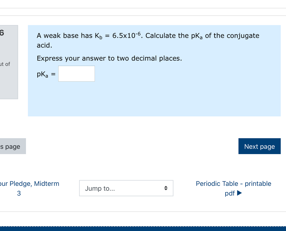 A weak base has Kp = 6.5x10-6. Calculate the pKa of the conjugate
%3D
acid.
Express your answer to two decimal places.
ut of
pka
s page
Next page
pur Pledge, Midterm
Periodic Table - printable
Jump to...
3
pdf
