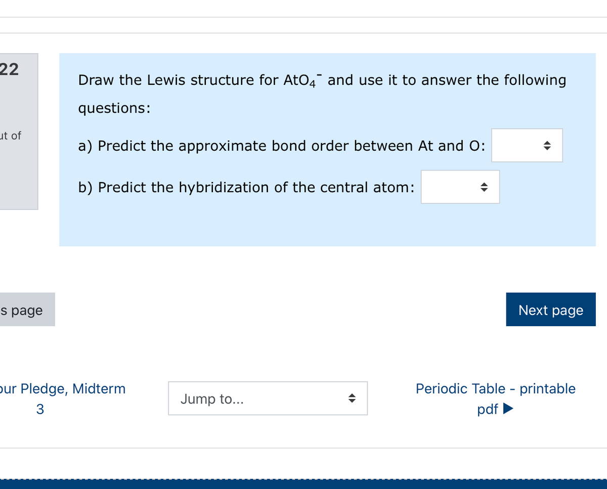 22
Draw the Lewis structure for AtO4 and use it to answer the following
questions:
ut of
a) Predict the approximate bond order between At and O:
b) Predict the hybridization of the central atom:
s page
Next page
pur Pledge, Midterm
Periodic Table - printable
Jump to...
3
pdf
