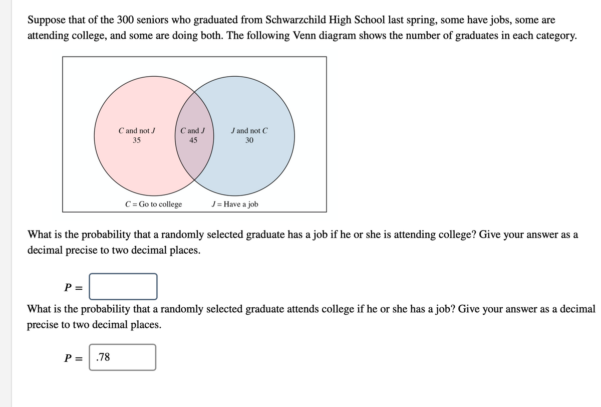 Suppose that of the 300 seniors who graduated from Schwarzchild High School last spring, some have jobs, some are
attending college, and some are doing both. The following Venn diagram shows the number of graduates in each category.
C and not J
C and J
J and not C
35
45
30
C = Go to college
J = Have a job
What is the probability that a randomly selected graduate has a job if he or she is attending college? Give your answer as a
decimal precise to two decimal places.
P =
What is the probability that a randomly selected graduate attends college if he or she has a job? Give your answer as a decimal
precise to two decimal places.
P
.78
