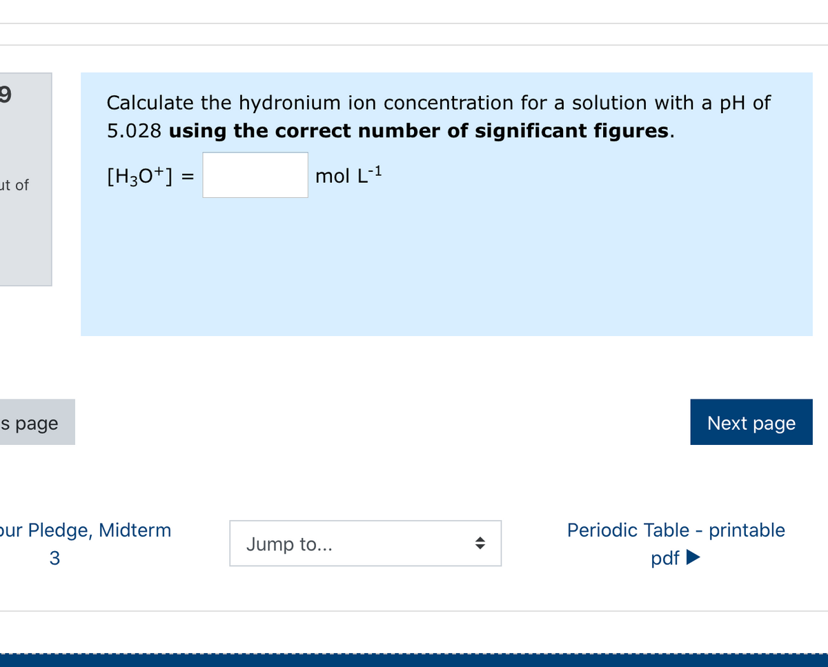 Calculate the hydronium ion concentration for a solution with a pH of
5.028 using the correct number of significant figures.
[H3O+] =
mol L-1
ut of
s page
Next page
pur Pledge, Midterm
Periodic Table - printable
Jump to...
3
pdf
