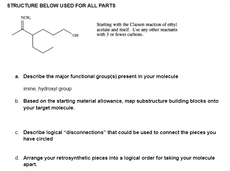 STRUCTURE BELOW USED FOR ALL PARTS
NCH,
Starting with the Claison reaction of ethyl
acetate and itself. Use any other reactants
with 3 or fewer carbons.
он
a. Describe the major functional group(s) present in your molecule
imine, hydroxyl group
b. Based on the starting material allowance, map substructure building blocks onto
your target molecule.
c. Describe logical "disconnections" that could be used to connect the pieces you
have circled
d. Arrange your retrosynthetic pieces into a logical order for taking your molecule
apart.
