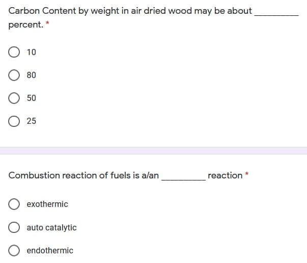 Carbon Content by weight in air dried wood may be about
percent. *
О 10
80
50
О 25
Combustion reaction of fuels is alan
reaction *
exothermic
auto catalytic
endothermic
