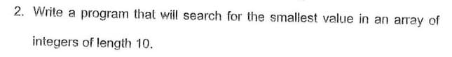 2. Write a program that will search for the smallest value in an array of
integers of length 10.
