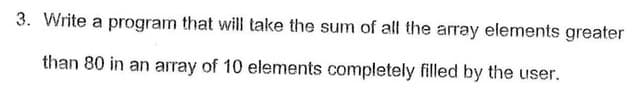 3. Write a program that will take the sum of all the array elements greater
than 80 in an array of 10 elements completely filled by the user.
