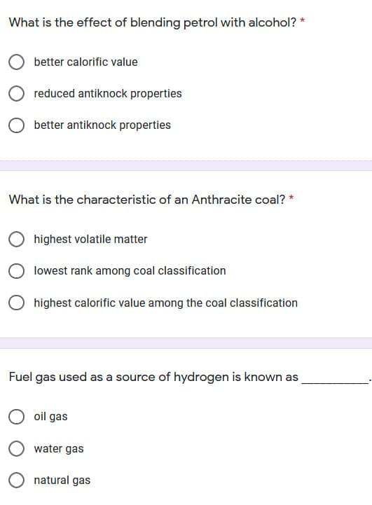 What is the effect of blending petrol with alcohol? *
better calorific value
reduced antiknock properties
better antiknock properties
What is the characteristic of an Anthracite coal? *
highest volatile matter
lowest rank among coal classification
O highest calorific value among the coal classification
Fuel gas used as a source of hydrogen is known as
oil gas
water gas
natural gas
