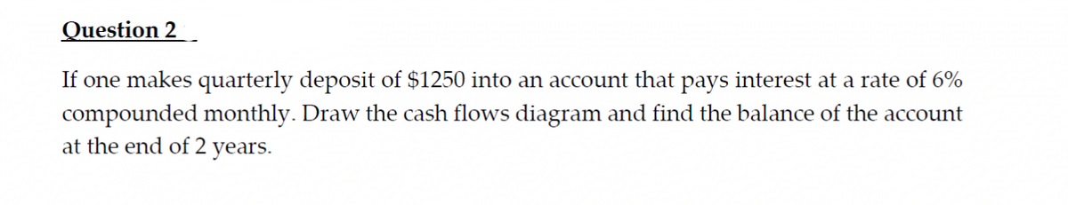 Question 2
If one makes quarterly deposit of $1250 into an account that pays interest at a rate of 6%
compounded monthly. Draw the cash flows diagram and find the balance of the account
at the end of 2 years.
