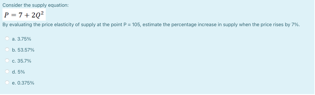 Consider the supply equation:
P = 7+ 2Q?
By evaluating the price elasticity of supply at the point P = 105, estimate the percentage increase in supply when the price rises by 7%.
%3D
а. 3.75%
b. 53.57%
c. 35.7%
d. 5%
е. О.375%
