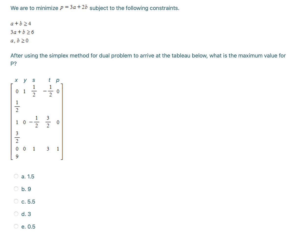 We are to minimize P = 3a+26 subject to the following constraints.
a +b24
3a +b 26
a, b 20
After using the simplex method for dual problem to arrive at the tableau below, what is the maximum value for
P?
х у
t p
1
0 1
2
1
2
1
1 0
2
2
3
2
0 0 1 3 1
а. 1.5
b. 9
c. 5.5
d. 3
e. 0.5
-/-
