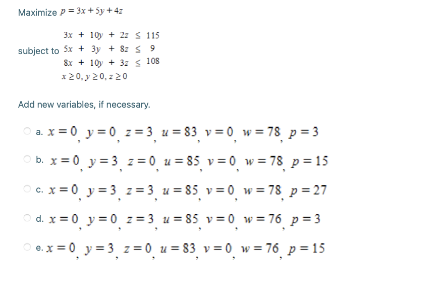 Maximize P = 3x+ 5y +4z
3x + 10y + 2z < 115
subject to 5x + 3y + 8z < 9
8x + 10y + 3z < 108
x 20, y 20, z 2 0
Add new variables, if necessary.
O a. x = 0 y = 0̟ z = 3 u = 83 v = 0. w = 78 p = 3
O b. x = 0 y = 3, z = 0¸ u = 85 v = 0̟ w = 78 p = 15
O c. x = 0 y = 3 z = 3 u = 85 v = 0 w = 78 p = 27
O d. x = 0 y = 0 z = 3 u = 85 v = 0̟ w = 76_ p = 3
O e. x = 0 y = 3 z = 0 u = 83 v= 0 w=76 p= 15
