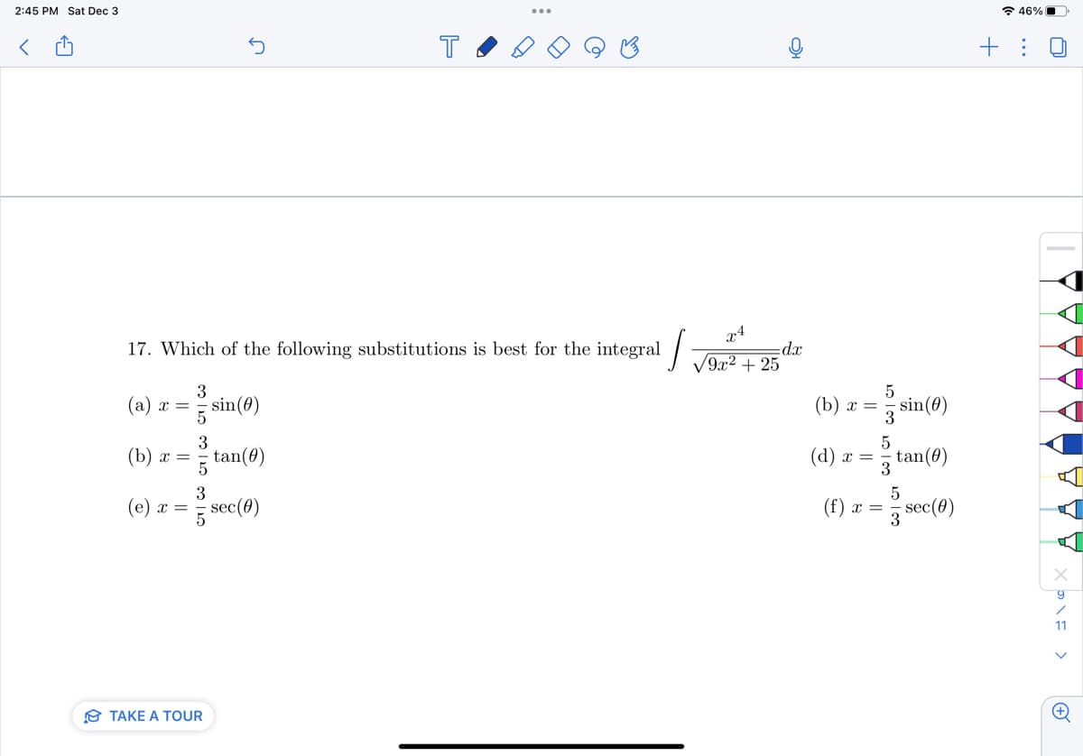 2:45 PM Sat Dec 3
<
3
(a) x = = sin(0)
tan(0)
5 sec (0)
3
(b) x =
I
17. Which of the following substitutions is best for the integral
(e) x =
n
1012000 125
TAKE A TOUR
T
C
√9x² + 25
OH
dx
(b) x =
(d) x =
20 100 100 100
5
(f) x =
3
5
3
sin (0)
tan(0)
5
201
sec (0)
46%
+: U
Y
9
11
(+)