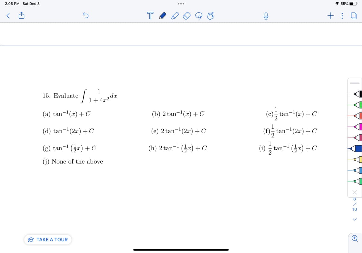 2:05 PM Sat Dec 3
<
15. Evaluate
n
J
(a) tan-¹(x) + C
(d) tan-¹(2x) + C
(g) tan-¹(x) + C
-1
(j) None of the above
TAKE A TOUR
1
1+ 4x2
-dx
T
(b) 2 tan-¹(x) + C
(e) 2 tan ¹(2x) + C
(h) 2 tan-¹ (x) + C
my
(c) //
tan¯¹(x) + C
(f) t tan
-1
(2x) + C
(1) tan-¹(z) + C
/ /
55%
+:
U
A
<\00
8
(+)