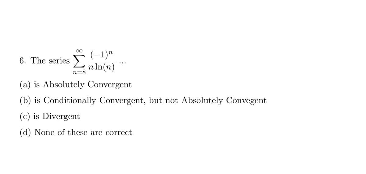 ∞
(−1)n
n ln(n)
6. The series
(a) is Absolutely Convergent
(b) is Conditionally Convergent, but not Absolutely Convegent
(c) is Divergent
(d) None of these are correct
n=8